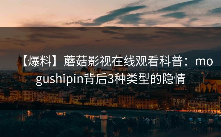 【爆料】蘑菇影视在线观看科普：mogushipin背后3种类型的隐情