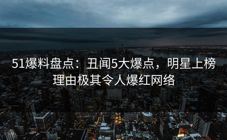51爆料盘点：丑闻5大爆点，明星上榜理由极其令人爆红网络