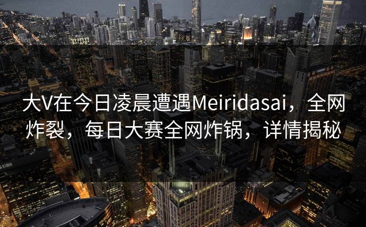 大V在今日凌晨遭遇Meiridasai，全网炸裂，每日大赛全网炸锅，详情揭秘