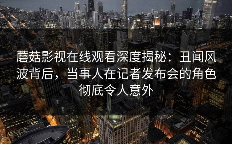 蘑菇影视在线观看深度揭秘：丑闻风波背后，当事人在记者发布会的角色彻底令人意外