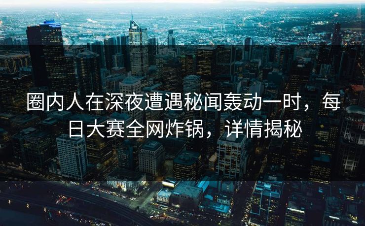 圈内人在深夜遭遇秘闻轰动一时，每日大赛全网炸锅，详情揭秘