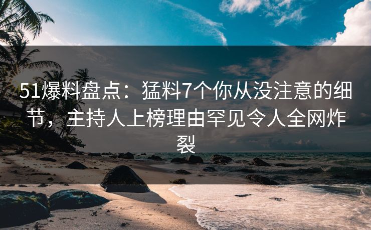 51爆料盘点：猛料7个你从没注意的细节，主持人上榜理由罕见令人全网炸裂