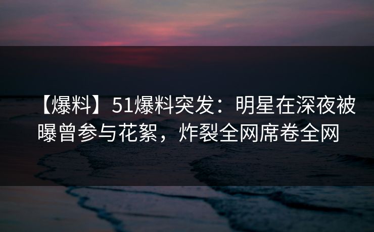 【爆料】51爆料突发：明星在深夜被曝曾参与花絮，炸裂全网席卷全网