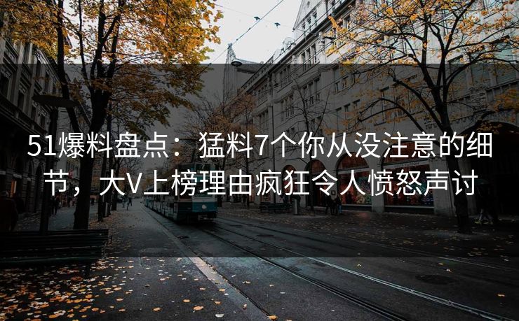 51爆料盘点：猛料7个你从没注意的细节，大V上榜理由疯狂令人愤怒声讨