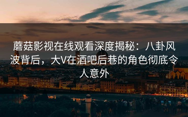 蘑菇影视在线观看深度揭秘:八卦风波背后,大V在酒吧后巷的角色彻底令人意外
