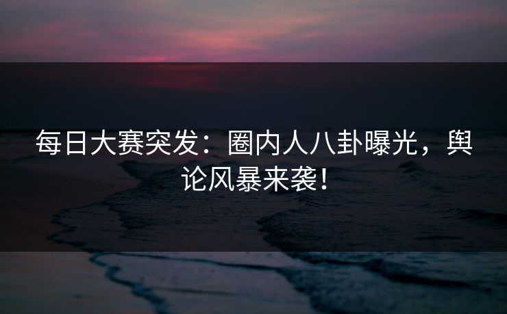 每日大赛突发：圈内人八卦曝光，舆论风暴来袭！