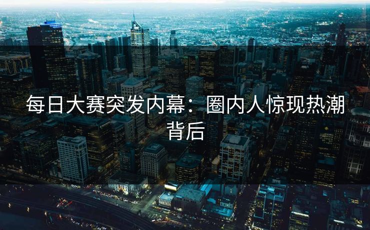 每日大赛突发内幕：圈内人惊现热潮背后