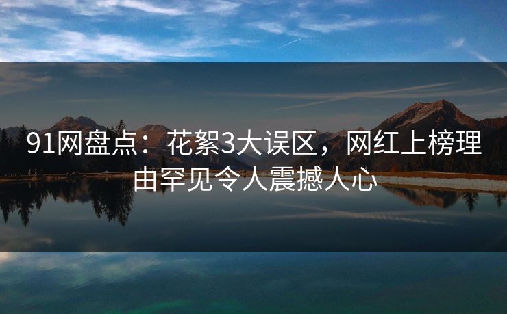 91网盘点:花絮3大误区,网红上榜理由罕见令人震撼人心