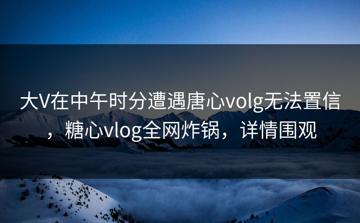 大V在中午时分遭遇唐心volg无法置信，糖心vlog全网炸锅，详情围观