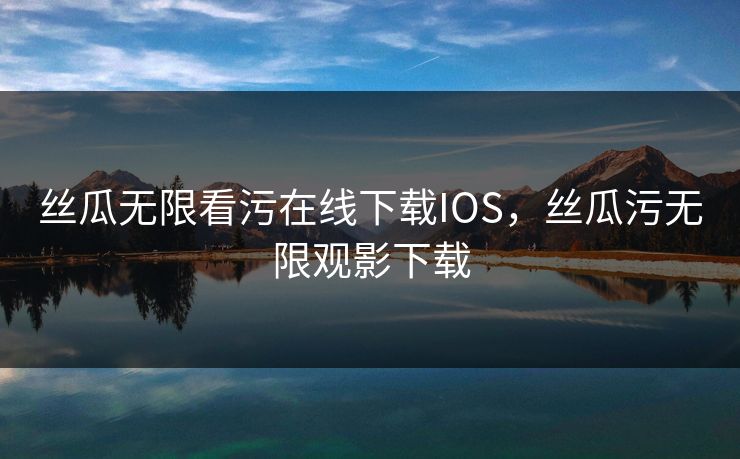 丝瓜无限看污在线下载IOS，丝瓜污无限观影下载