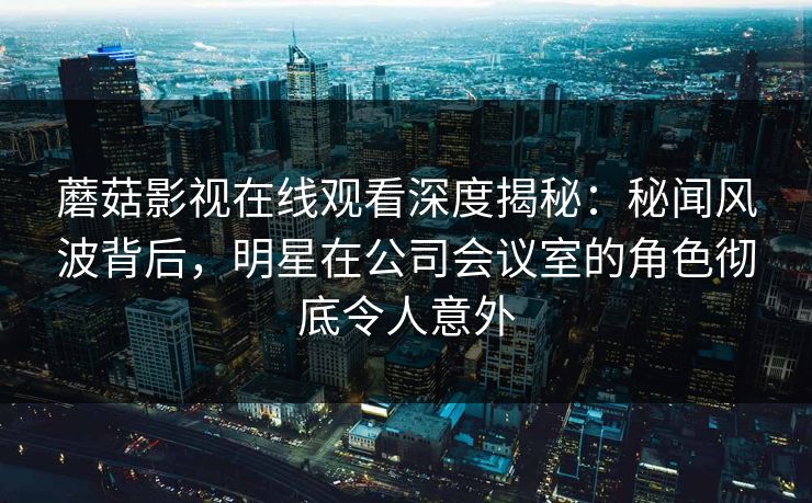 蘑菇影视在线观看深度揭秘：秘闻风波背后，明星在公司会议室的角色彻底令人意外