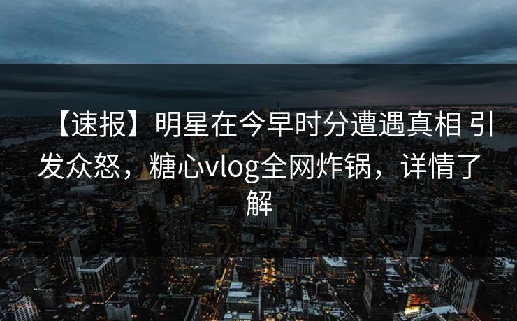 【速报】明星在今早时分遭遇真相 引发众怒，糖心vlog全网炸锅，详情了解