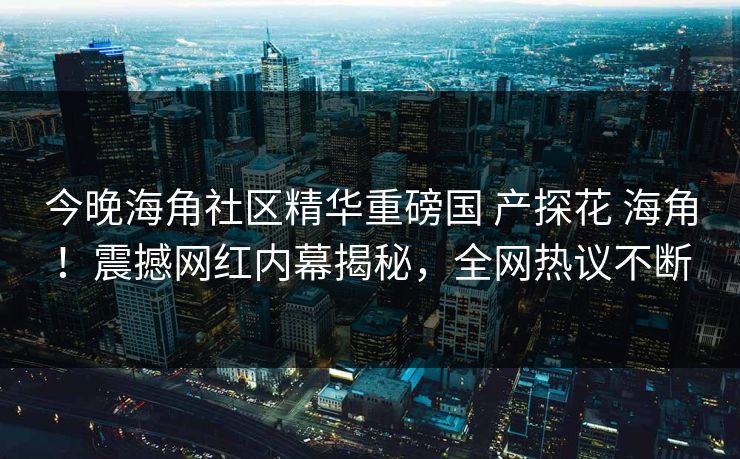 今晚海角社区精华重磅国 产探花 海角！震撼网红内幕揭秘，全网热议不断