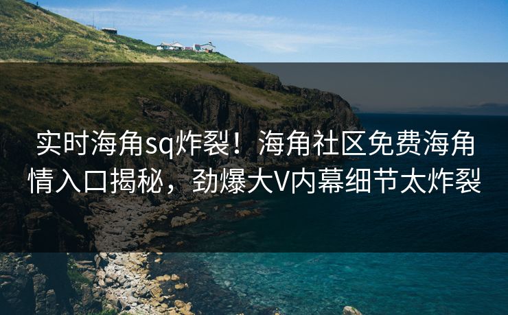 实时海角sq炸裂！海角社区免费海角情入口揭秘，劲爆大V内幕细节太炸裂