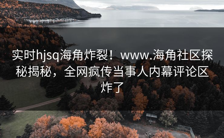 实时hjsq海角炸裂！www.海角社区探秘揭秘，全网疯传当事人内幕评论区炸了