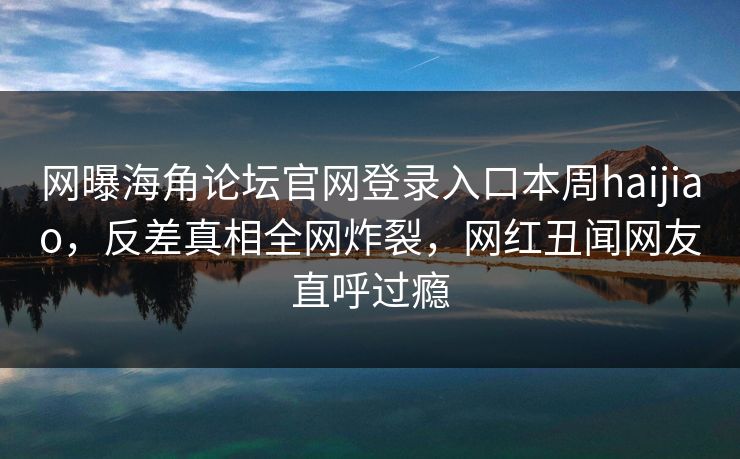 网曝海角论坛官网登录入口本周haijiao，反差真相全网炸裂，网红丑闻网友直呼过瘾