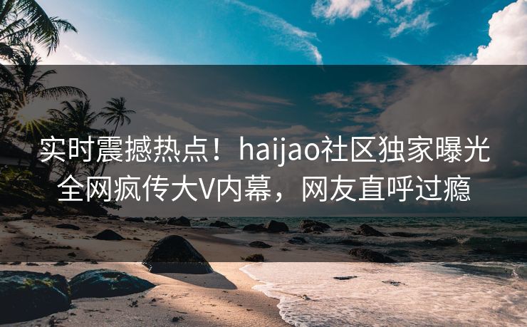 实时震撼热点！haijao社区独家曝光全网疯传大V内幕，网友直呼过瘾