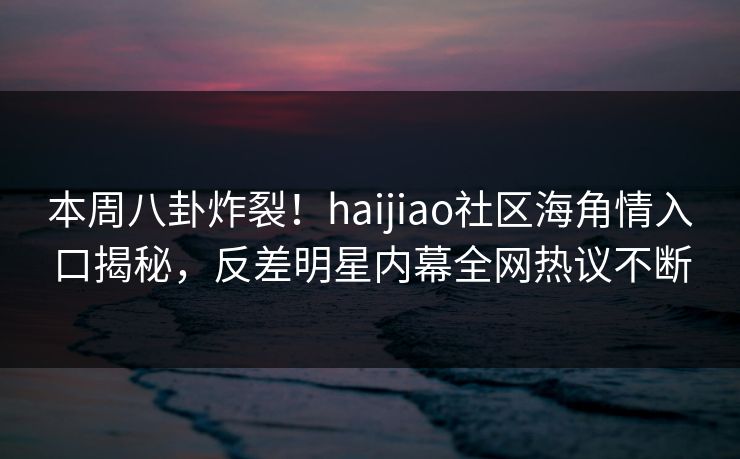 本周八卦炸裂！haijiao社区海角情入口揭秘，反差明星内幕全网热议不断