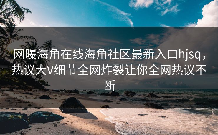 网曝海角在线海角社区最新入口hjsq，热议大V细节全网炸裂让你全网热议不断