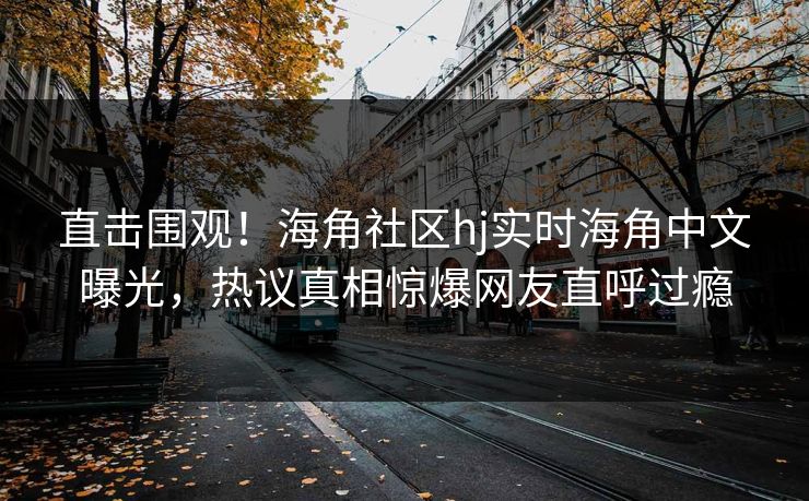 直击围观！海角社区hj实时海角中文曝光，热议真相惊爆网友直呼过瘾
