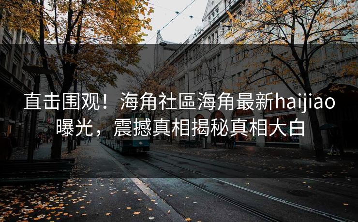 直击围观！海角社區海角最新haijiao曝光，震撼真相揭秘真相大白