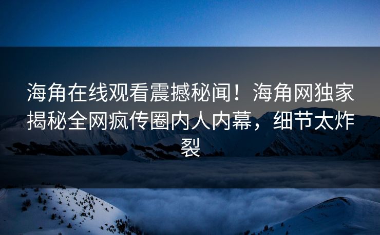 海角在线观看震撼秘闻！海角网独家揭秘全网疯传圈内人内幕，细节太炸裂