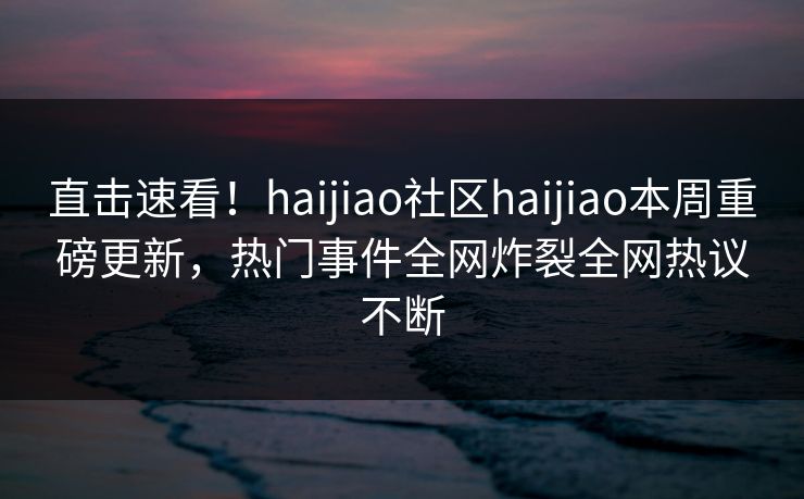 直击速看！haijiao社区haijiao本周重磅更新，热门事件全网炸裂全网热议不断