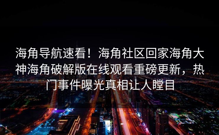 海角导航速看！海角社区回家海角大神海角破解版在线观看重磅更新，热门事件曝光真相让人瞠目