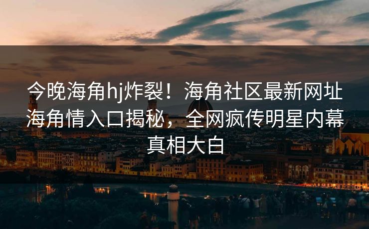 今晚海角hj炸裂！海角社区最新网址海角情入口揭秘，全网疯传明星内幕真相大白