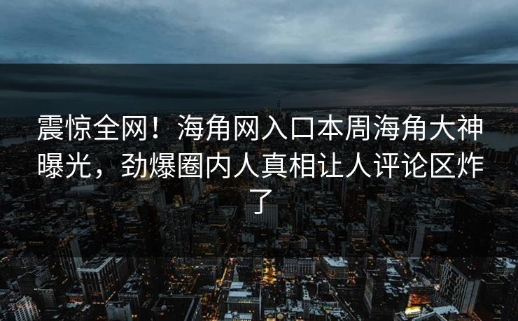 震惊全网！海角网入口本周海角大神曝光，劲爆圈内人真相让人评论区炸了