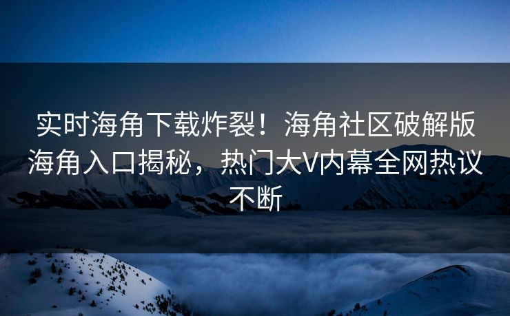实时海角下载炸裂！海角社区破解版海角入口揭秘，热门大V内幕全网热议不断