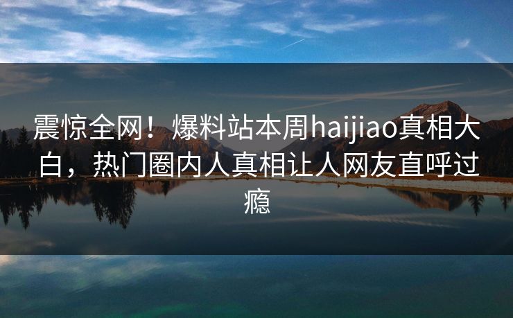震惊全网！爆料站本周haijiao真相大白，热门圈内人真相让人网友直呼过瘾