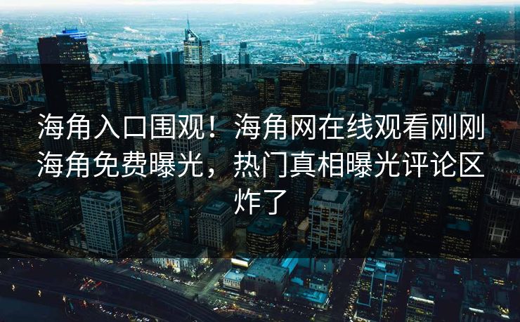 海角入口围观！海角网在线观看刚刚海角免费曝光，热门真相曝光评论区炸了