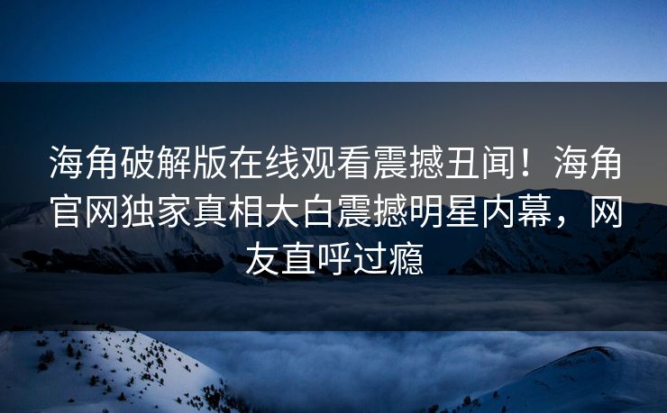 海角破解版在线观看震撼丑闻！海角官网独家真相大白震撼明星内幕，网友直呼过瘾
