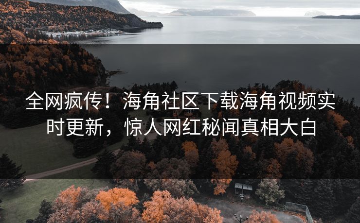全网疯传！海角社区下载海角视频实时更新，惊人网红秘闻真相大白