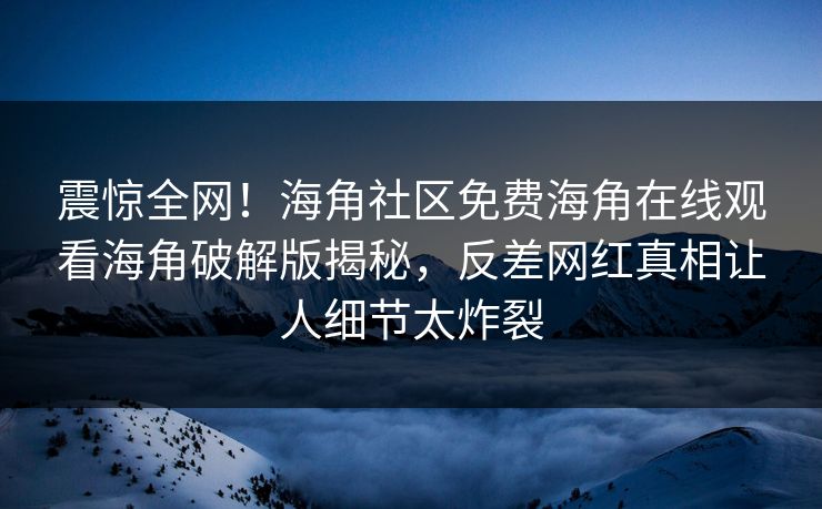 震惊全网！海角社区免费海角在线观看海角破解版揭秘，反差网红真相让人细节太炸裂
