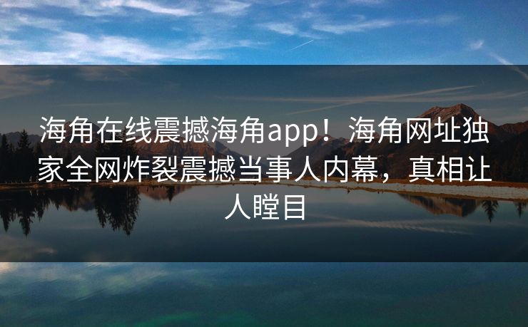 海角在线震撼海角app！海角网址独家全网炸裂震撼当事人内幕，真相让人瞠目