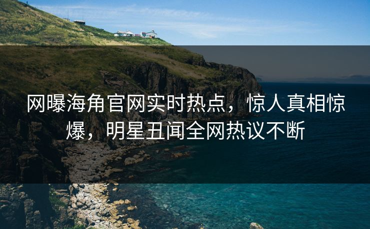 网曝海角官网实时热点，惊人真相惊爆，明星丑闻全网热议不断