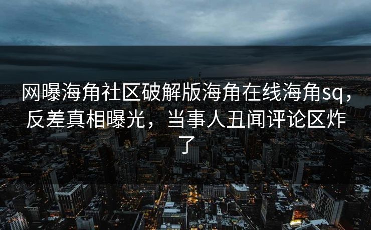 网曝海角社区破解版海角在线海角sq，反差真相曝光，当事人丑闻评论区炸了