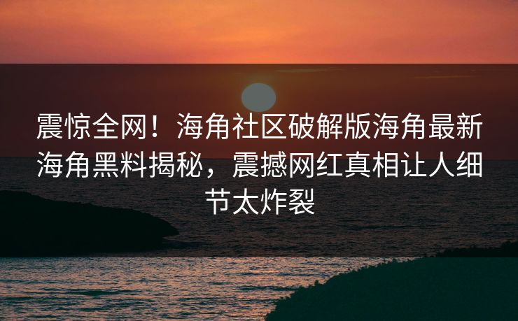 震惊全网！海角社区破解版海角最新海角黑料揭秘，震撼网红真相让人细节太炸裂