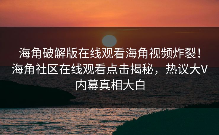 海角破解版在线观看海角视频炸裂！海角社区在线观看点击揭秘，热议大V内幕真相大白