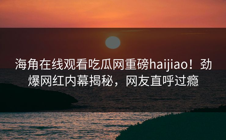 海角在线观看吃瓜网重磅haijiao！劲爆网红内幕揭秘，网友直呼过瘾