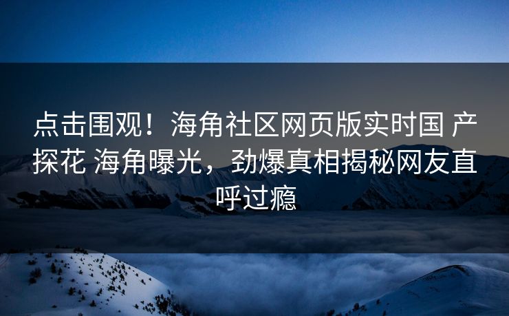 点击围观！海角社区网页版实时国 产探花 海角曝光，劲爆真相揭秘网友直呼过瘾