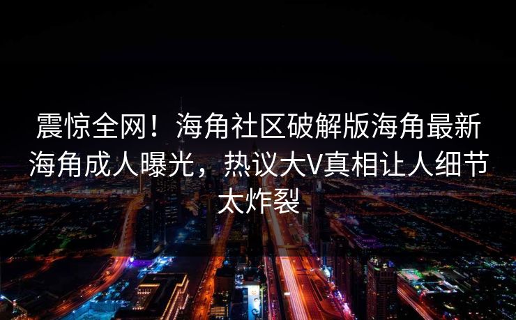 震惊全网！海角社区破解版海角最新海角成人曝光，热议大V真相让人细节太炸裂