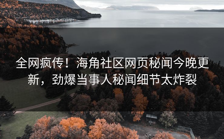 全网疯传！海角社区网页秘闻今晚更新，劲爆当事人秘闻细节太炸裂
