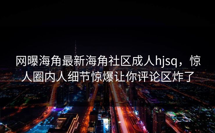 网曝海角最新海角社区成人hjsq，惊人圈内人细节惊爆让你评论区炸了