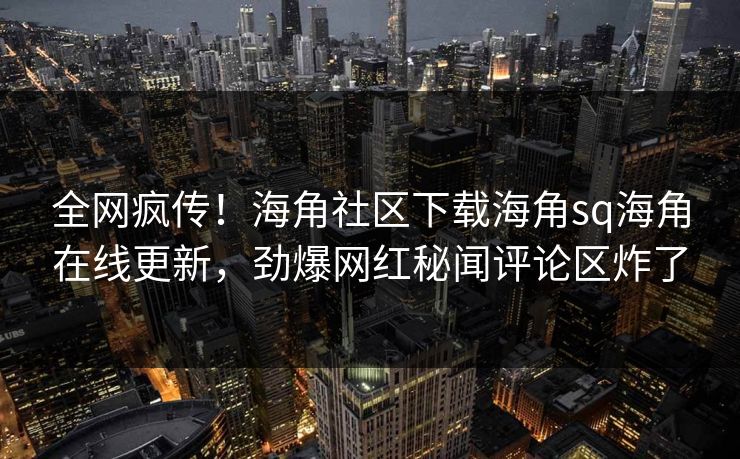 全网疯传！海角社区下载海角sq海角在线更新，劲爆网红秘闻评论区炸了