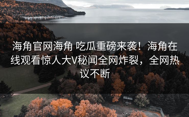 海角官网海角 吃瓜重磅来袭！海角在线观看惊人大V秘闻全网炸裂，全网热议不断