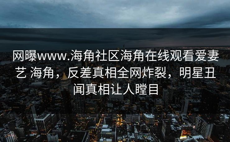 网曝www.海角社区海角在线观看爱妻艺 海角，反差真相全网炸裂，明星丑闻真相让人瞠目