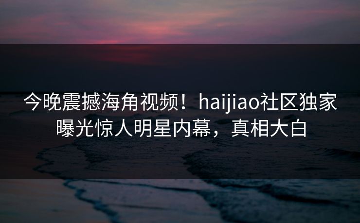 今晚震撼海角视频！haijiao社区独家曝光惊人明星内幕，真相大白